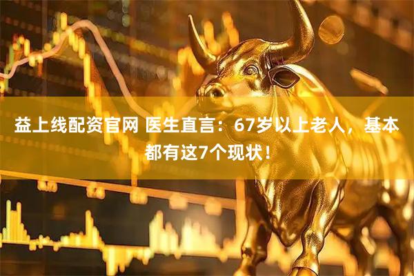 益上线配资官网 医生直言：67岁以上老人，基本都有这7个现状！