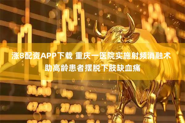 涨8配资APP下载 重庆一医院实施射频消融术 助高龄患者摆脱下肢缺血痛