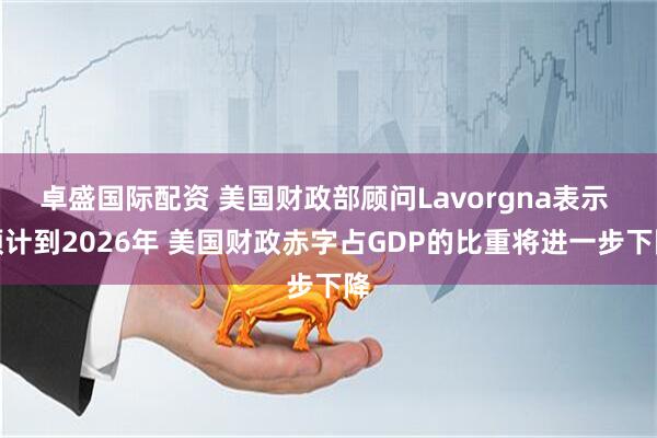 卓盛国际配资 美国财政部顾问Lavorgna表示 预计到2026年 美国财政赤字占GDP的比重将进一步下降