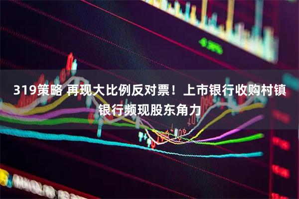 319策略 再现大比例反对票！上市银行收购村镇银行频现股东角力