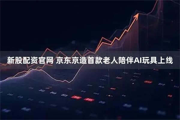 新股配资官网 京东京造首款老人陪伴AI玩具上线