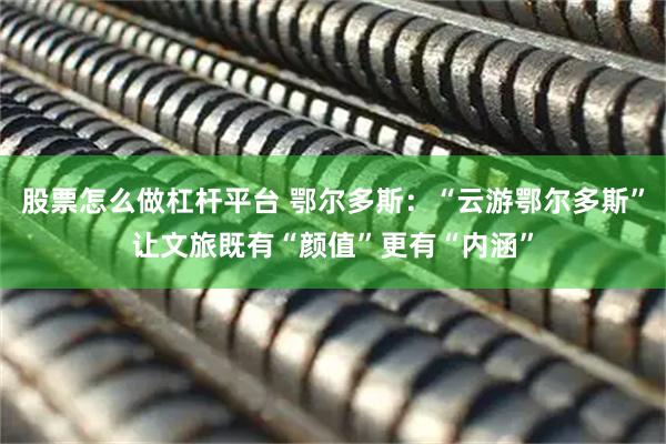 股票怎么做杠杆平台 鄂尔多斯：“云游鄂尔多斯”让文旅既有“颜值”更有“内涵”