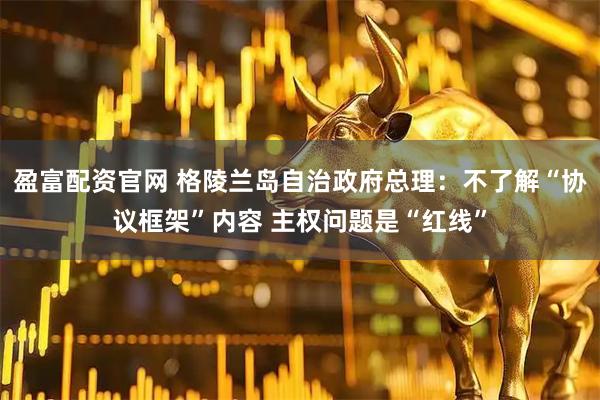 盈富配资官网 格陵兰岛自治政府总理：不了解“协议框架”内容 主权问题是“红线”