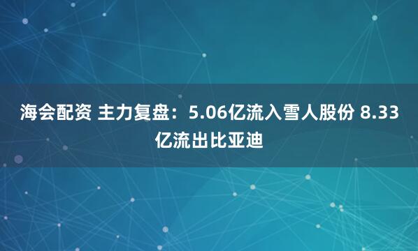 海会配资 主力复盘：5.06亿流入雪人股份 8.33亿流出比亚迪