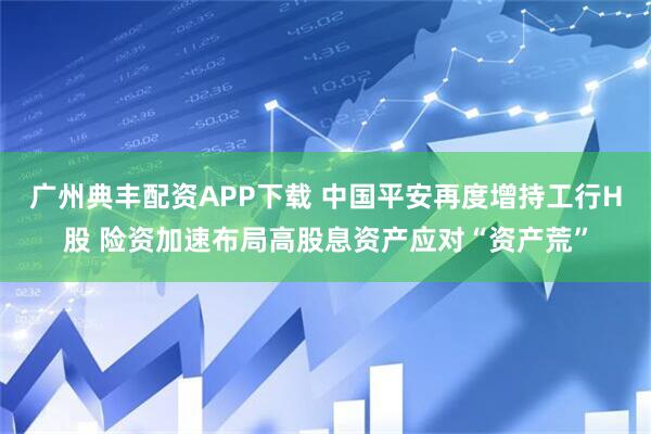 广州典丰配资APP下载 中国平安再度增持工行H股 险资加速布局高股息资产应对“资产荒”