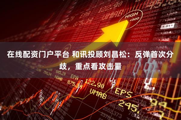 在线配资门户平台 和讯投顾刘昌松：反弹首次分歧，重点看攻击量