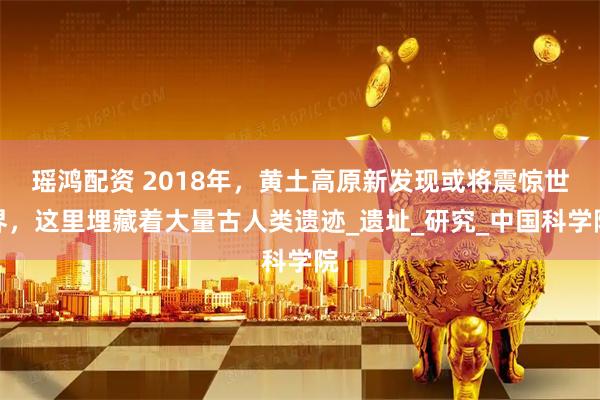 瑶鸿配资 2018年，黄土高原新发现或将震惊世界，这里埋藏着大量古人类遗迹_遗址_研究_中国科学院