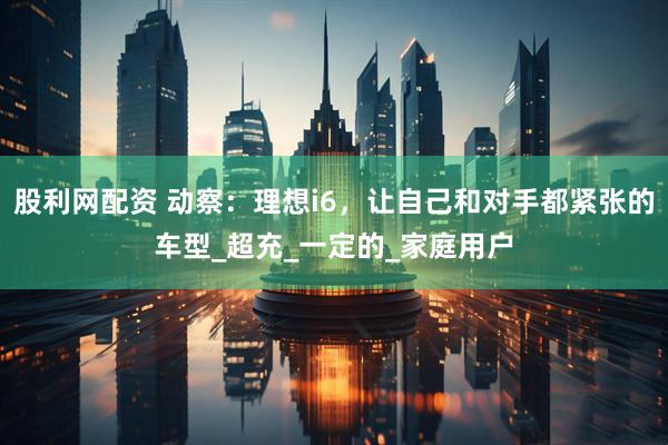 股利网配资 动察：理想i6，让自己和对手都紧张的车型_超充_一定的_家庭用户
