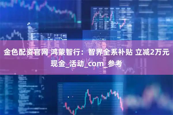 金色配资官网 鸿蒙智行：智界全系补贴 立减2万元现金_活动_com_参考