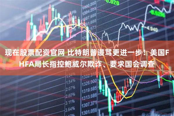 现在股票配资官网 比特朗普谩骂更进一步！美国FHFA局长指控鲍威尔欺诈、要求国会调查