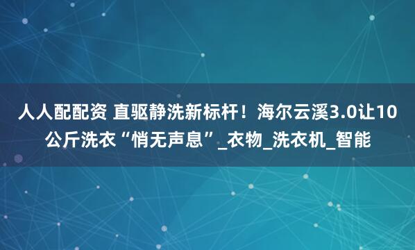 人人配配资 直驱静洗新标杆！海尔云溪3.0让10公斤洗衣“悄无声息”_衣物_洗衣机_智能