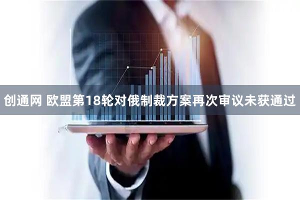 创通网 欧盟第18轮对俄制裁方案再次审议未获通过