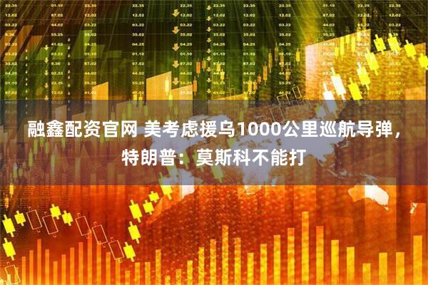 融鑫配资官网 美考虑援乌1000公里巡航导弹，特朗普：莫斯科不能打