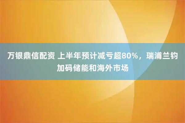 万银鼎信配资 上半年预计减亏超80%，瑞浦兰钧加码储能和海外市场