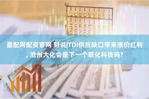 盈配网配资官网 财说|TDI供应缺口带来涨价红利, 沧州大化会是下一个联化科技吗?