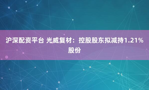 沪深配资平台 光威复材：控股股东拟减持1.21%股份