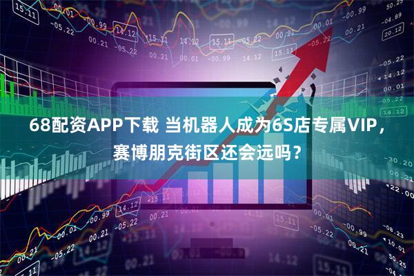 68配资APP下载 当机器人成为6S店专属VIP，赛博朋克街区还会远吗？