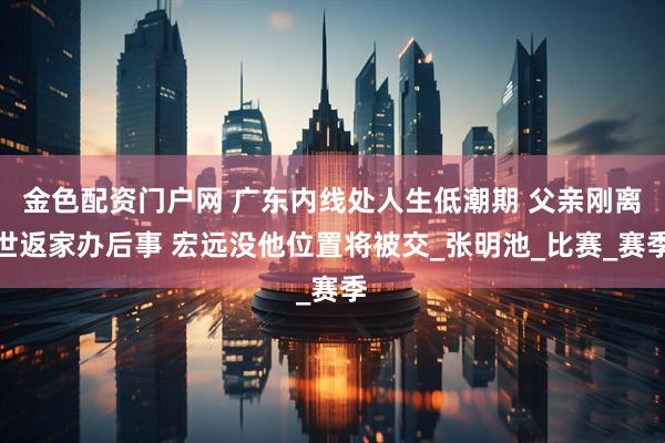 金色配资门户网 广东内线处人生低潮期 父亲刚离世返家办后事 宏远没他位置将被交_张明池_比赛_赛季