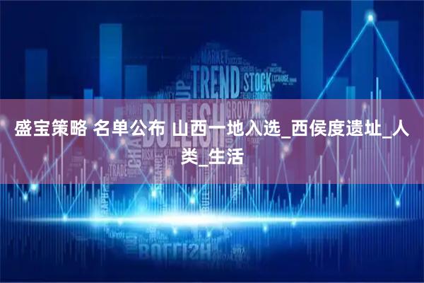 盛宝策略 名单公布 山西一地入选_西侯度遗址_人类_生活
