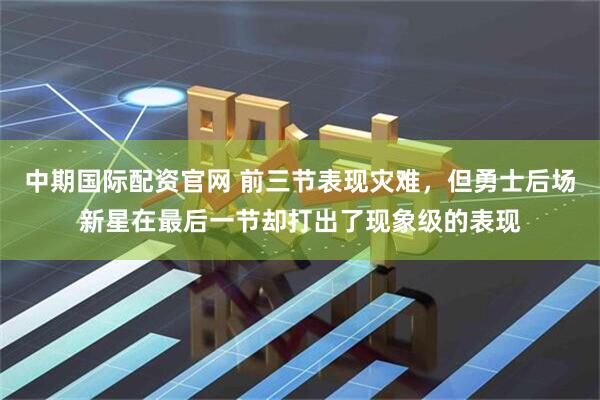 中期国际配资官网 前三节表现灾难，但勇士后场新星在最后一节却打出了现象级的表现