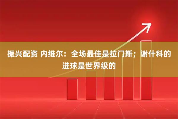 振兴配资 内维尔：全场最佳是拉门斯；谢什科的进球是世界级的