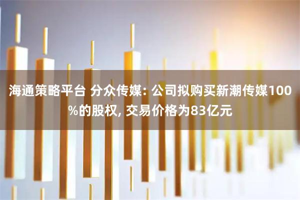 海通策略平台 分众传媒: 公司拟购买新潮传媒100%的股权, 交易价格为83亿元