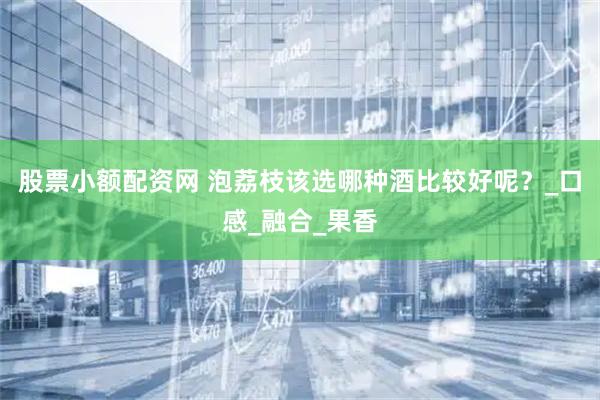股票小额配资网 泡荔枝该选哪种酒比较好呢？_口感_融合_果香