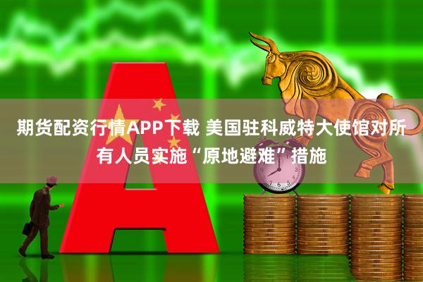 期货配资行情APP下载 美国驻科威特大使馆对所有人员实施“原地避难”措施