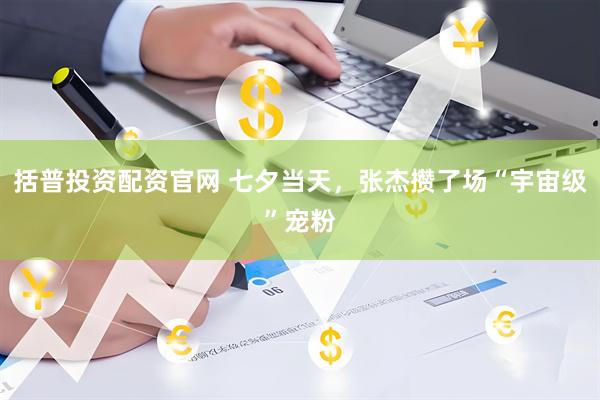 括普投资配资官网 七夕当天，张杰攒了场“宇宙级”宠粉