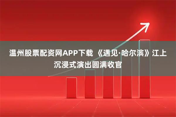 温州股票配资网APP下载 《遇见·哈尔滨》江上沉浸式演出圆满收官