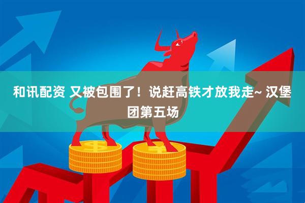 和讯配资 又被包围了！说赶高铁才放我走~ 汉堡团第五场