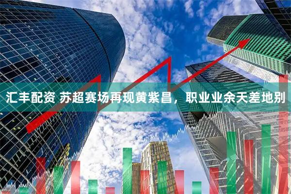 汇丰配资 苏超赛场再现黄紫昌，职业业余天差地别
